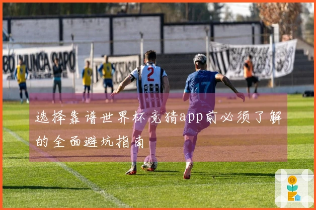 选择靠谱世界杯竞猜app前必须了解的全面避坑指南