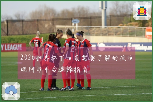 2026世界杯下注前需要了解的投注规则与平台选择指南