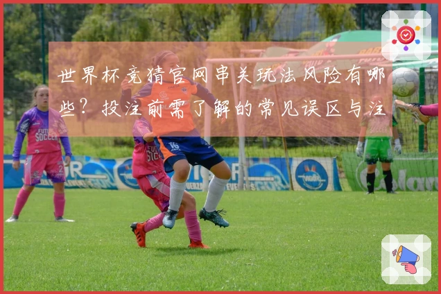 世界杯竞猜官网串关玩法风险有哪些？投注前需了解的常见误区与注意事项