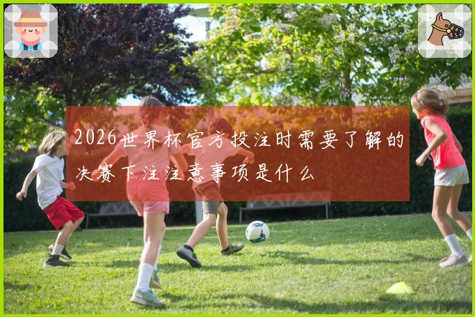 2026世界杯官方投注时需要了解的决赛下注注意事项是什么