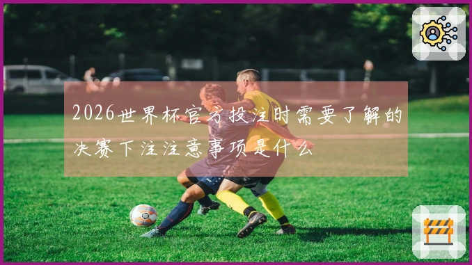 2026世界杯官方投注时需要了解的决赛下注注意事项是什么