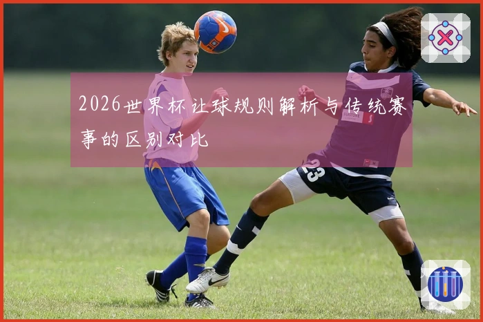 2026世界杯让球规则解析与传统赛事的区别对比